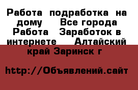 Работа (подработка) на дому   - Все города Работа » Заработок в интернете   . Алтайский край,Заринск г.